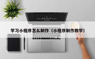 怒江学习小程序怎么制作（小程序制作教学）